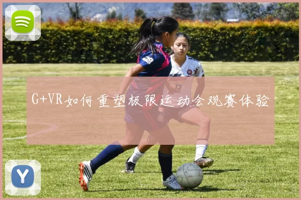 G+VR如何重塑极限运动会观赛体验
