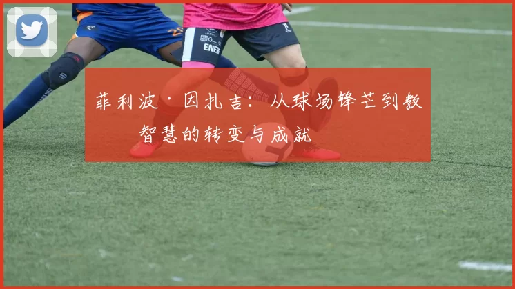 菲利波·因扎吉：从球场锋芒到教练智慧的转变与成就