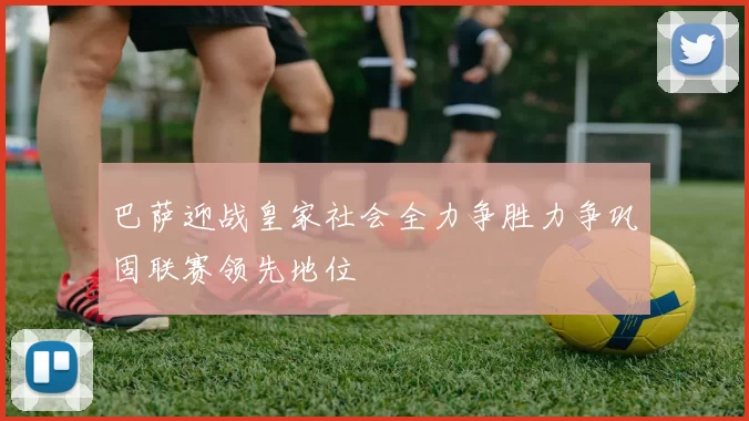 巴萨迎战皇家社会全力争胜力争巩固联赛领先地位