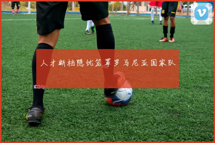 人才断档隐忧笼罩罗马尼亚国家队