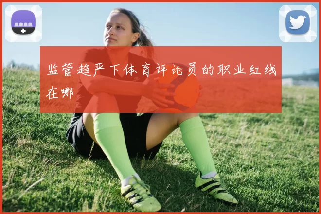 监管趋严下体育评论员的职业红线在哪