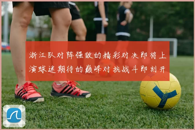 浙江队对阵强敌的精彩对决即将上演球迷期待的巅峰对抗战斗即刻开启