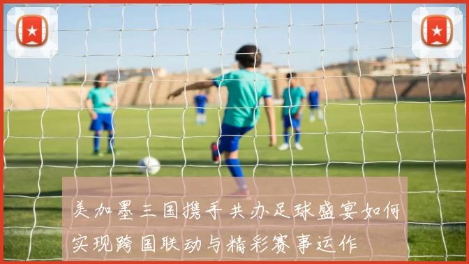 美加墨三国携手共办足球盛宴如何实现跨国联动与精彩赛事运作