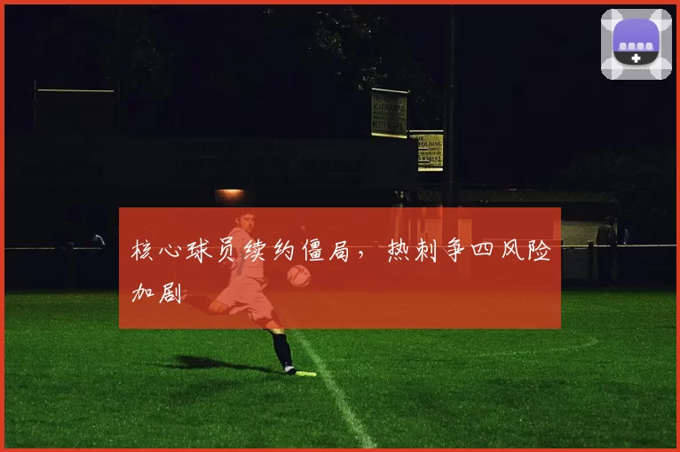核心球员续约僵局，热刺争四风险加剧
