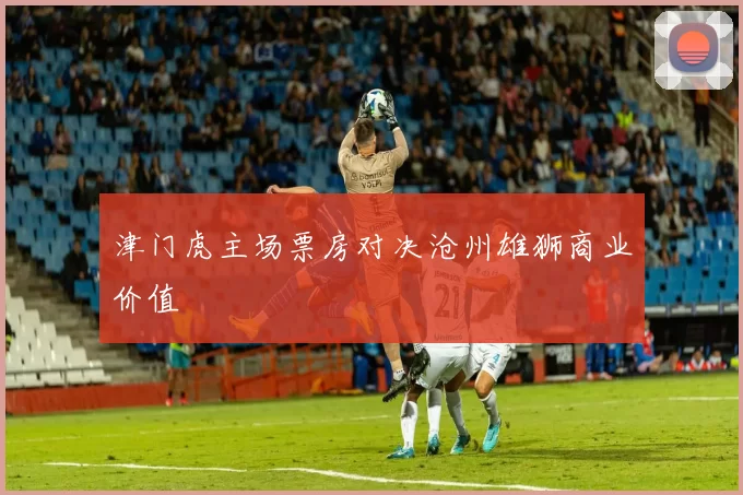 津门虎主场票房对决沧州雄狮商业价值