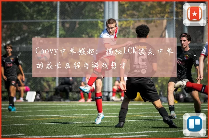 Chovy中单崛起：揭秘LCK顶尖中单的成长历程与游戏哲学