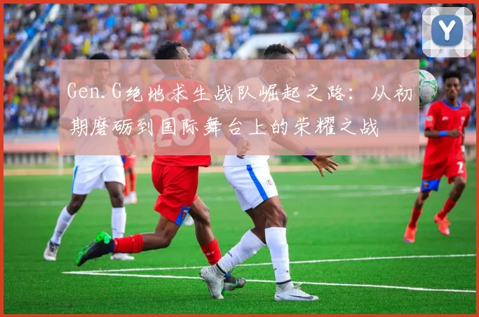 Gen.G绝地求生战队崛起之路：从初期磨砺到国际舞台上的荣耀之战