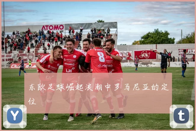 东欧足球崛起浪潮中罗马尼亚的定位
