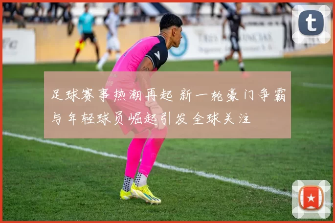 足球赛事热潮再起 新一轮豪门争霸与年轻球员崛起引发全球关注