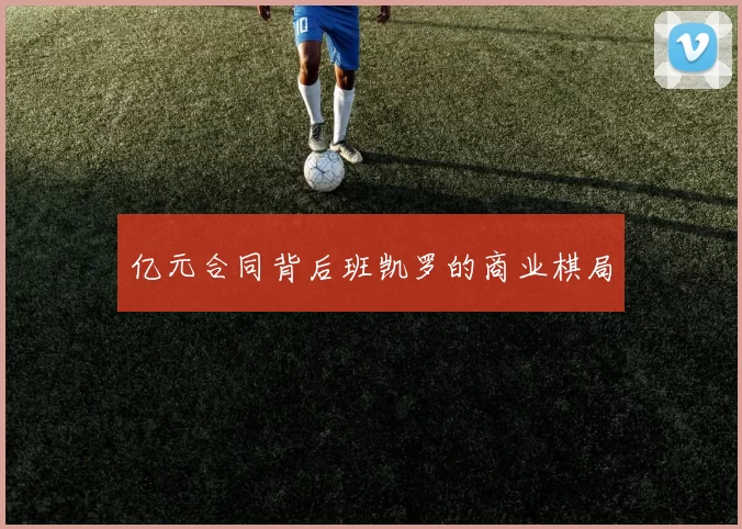 亿元合同背后班凯罗的商业棋局