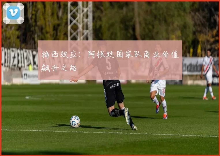 梅西效应：阿根廷国家队商业价值飙升之路