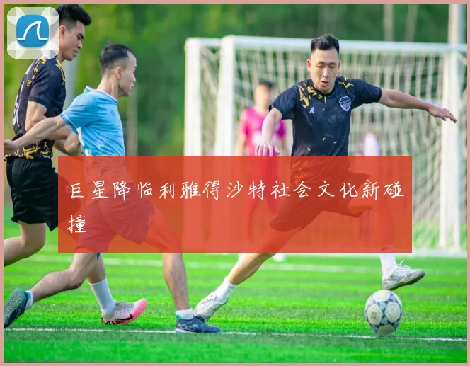 巨星降临利雅得沙特社会文化新碰撞