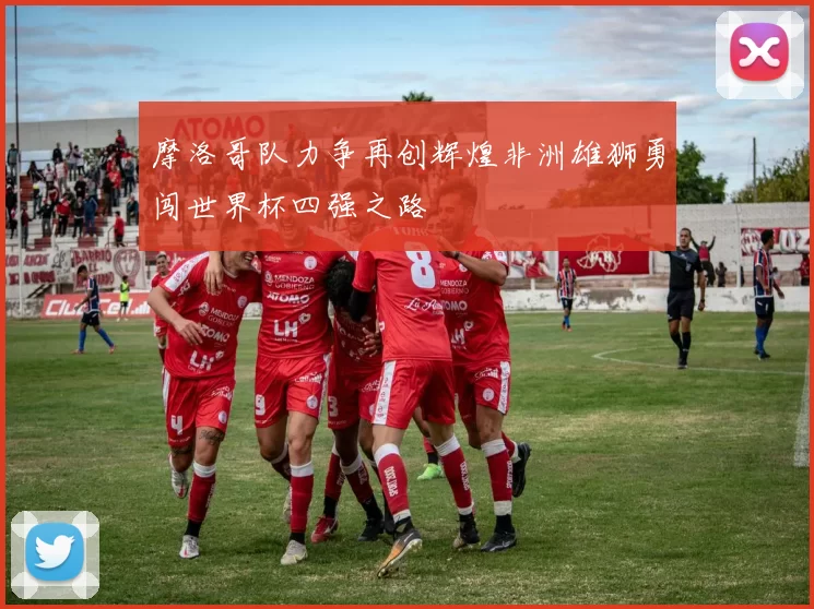 摩洛哥队力争再创辉煌非洲雄狮勇闯世界杯四强之路