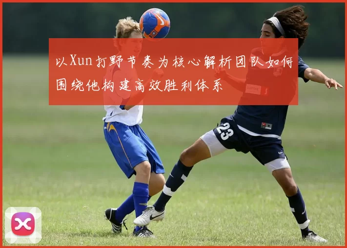 以Xun打野节奏为核心解析团队如何围绕他构建高效胜利体系