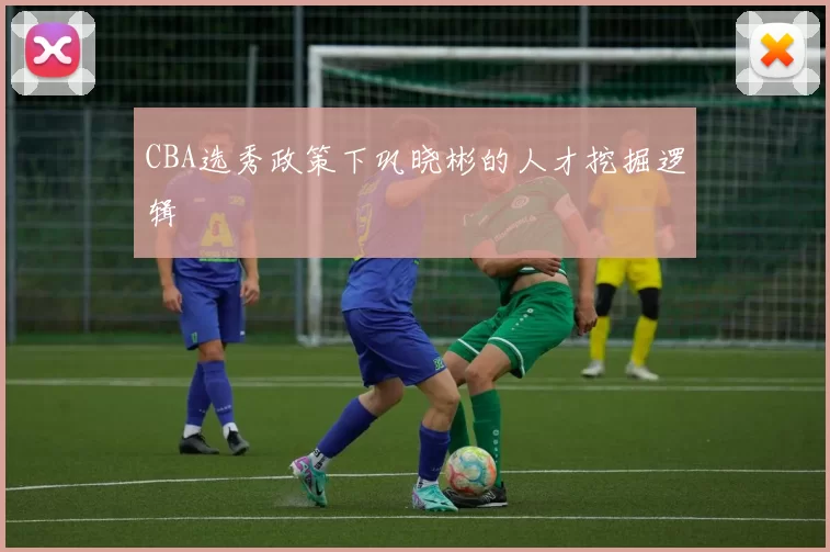 CBA选秀政策下巩晓彬的人才挖掘逻辑