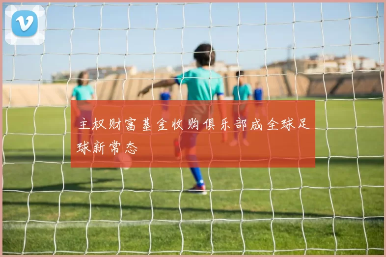 主权财富基金收购俱乐部成全球足球新常态