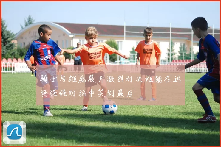 骑士与雄鹿展开激烈对决谁能在这场强强对抗中笑到最后