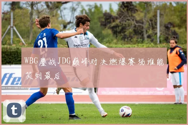 WBG鏖战JDG巅峰对决燃爆赛场谁能笑到最后